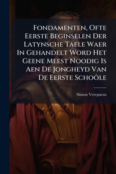 Fondamenten Ofte Eerste Beginselen Der Latynsche Taele Waer In Gehandelt Word Het Geene Meest Noodig Is Aen De Jongheyd Van De Eerste Schoôle