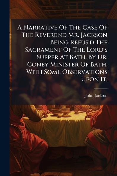 A Narrative Of The Case Of The Reverend Mr. Jackson Being Refus'd The Sacrament Of The Lord's Supper At Bath By Dr. Coney Minister Of Bath. With Some Observations Upon It