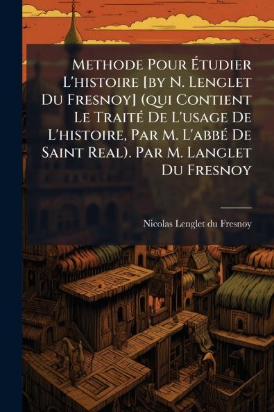 Methode Pour Étudier L'histoire [by N. Lenglet Du Fresnoy] (qui Contient Le Traité De L'usage De L'histoire Par M. L'abbé De Saint Real). Par M. Langlet Du Fresnoy