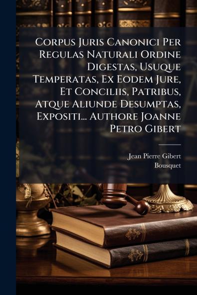 Corpus Juris Canonici Per Regulas Naturali Ordine Digestas Usuque Temperatas Ex Eodem Jure Et Conciliis Patribus Atque Aliunde Desumptas Expositi... Authore Joanne Petro Gibert