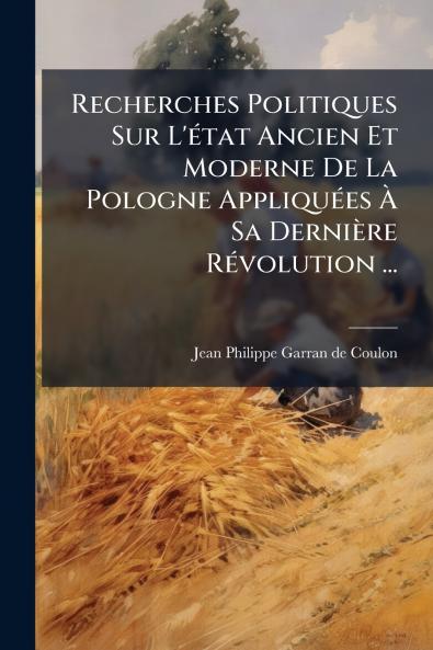 Recherches Politiques Sur L'état Ancien Et Moderne De La Pologne Appliquées À Sa Dernière Révolution ...