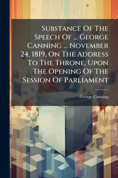 Substance Of The Speech Of ... George Canning ... November 24 1819 On The Address To The Throne Upon The Opening Of The Session Of Parliament