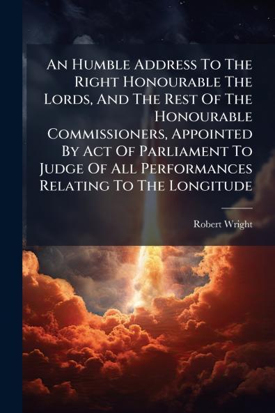 An Humble Address To The Right Honourable The Lords And The Rest Of The Honourable Commissioners Appointed By Act Of Parliament To Judge Of All Performances Relating To The Longitude