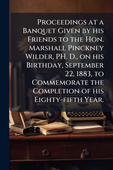 Proceedings at a Banquet Given by his Friends to the Hon. Marshall Pinckney Wilder PH. D. on his Birthday September 22 1883 to Commemorate the Completion of his Eighty-fifth Year.