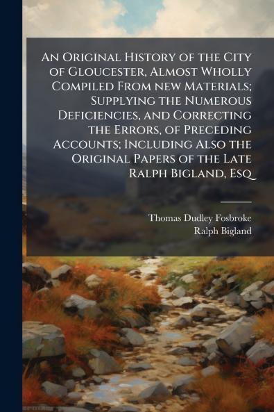 An Original History of the City of Gloucester Almost Wholly Compiled From new Materials; Supplying the Numerous Deficiencies and Correcting the Errors of Preceding Accounts; Including Also the Original Papers of the Late Ralph Bigland Esq