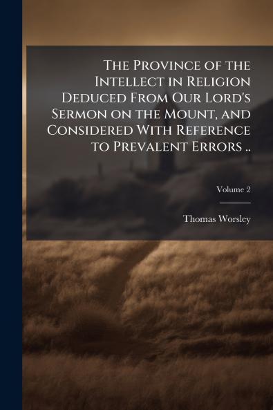 The Province of the Intellect in Religion Deduced From Our Lord's Sermon on the Mount and Considered With Reference to Prevalent Errors ..; Volume 2