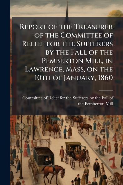 Report of the Treasurer of the Committee of Relief for the Sufferers by the Fall of the Pemberton Mill in Lawrence Mass on the 10th of January 1860