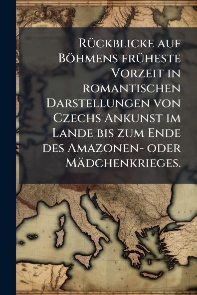 Rückblicke auf Böhmens früheste Vorzeit in romantischen Darstellungen von Czechs Ankunst im Lande bis zum Ende des Amazonen- oder Mädchenkrieges.