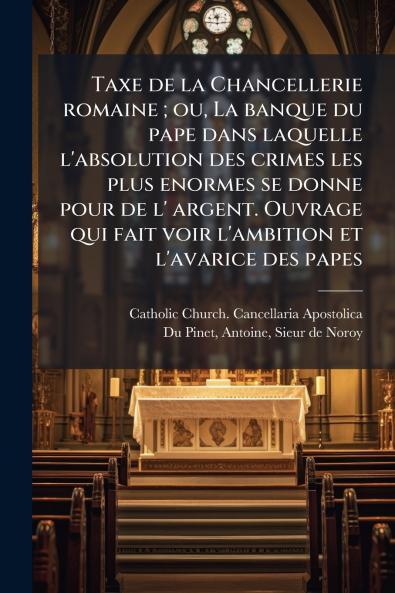 Taxe de la Chancellerie romaine ; ou La banque du pape dans laquelle l'absolution des crimes les plus enormes se donne pour de l' argent. Ouvrage qui fait voir l'ambition et l'avarice des papes