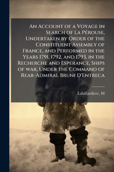 An Account of a Voyage in Search of La Pérouse Undertaken by Order of the Constituent Assembly of France and Performed in the Years 1791 1792 and 1793 in the Recherche and Esperance Ships of war Under the Command of Rear-Admiral Bruni D'Entreca