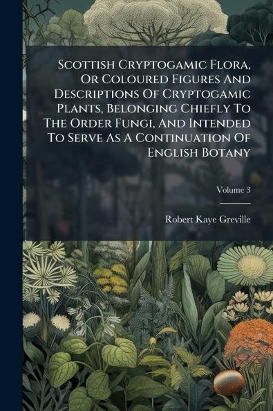 Scottish Cryptogamic Flora Or Coloured Figures And Descriptions Of Cryptogamic Plants Belonging Chiefly To The Order Fungi And Intended To Serve As A Continuation Of English Botany; Volume 3