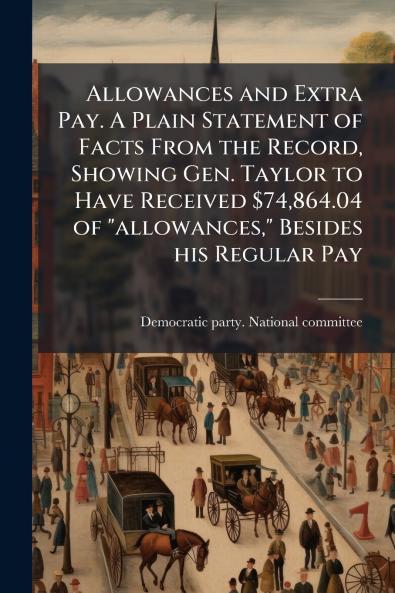 Allowances and Extra Pay. A Plain Statement of Facts From the Record Showing Gen. Taylor to Have Received $74864.04 of allowances Besides his Regular Pay