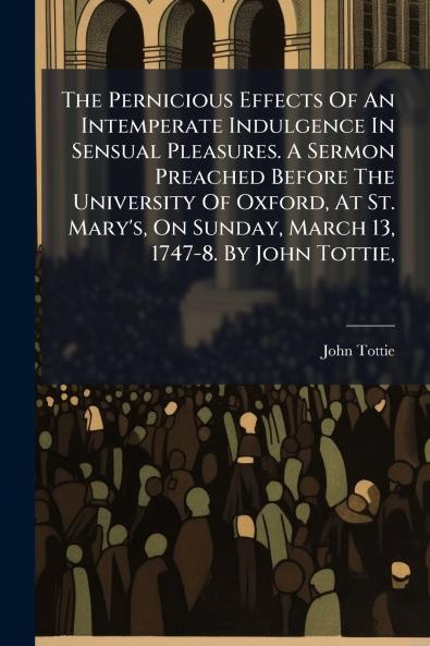 The Pernicious Effects Of An Intemperate Indulgence In Sensual Pleasures. A Sermon Preached Before The University Of Oxford At St. Mary's On Sunday March 13 1747-8. By John Tottie