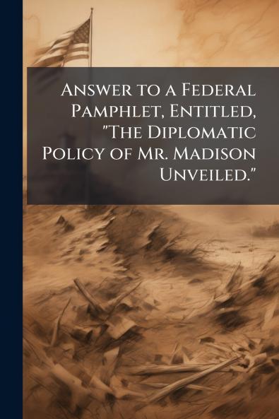 Answer to a Federal Pamphlet Entitled The Diplomatic Policy of Mr. Madison Unveiled.