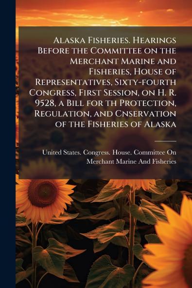 Alaska Fisheries. Hearings Before the Committee on the Merchant Marine and Fisheries House of Representatives Sixty-fourth Congress First Session on H. R. 9528 a Bill for th Protection Regulation and Cnservation of the Fisheries of Alaska