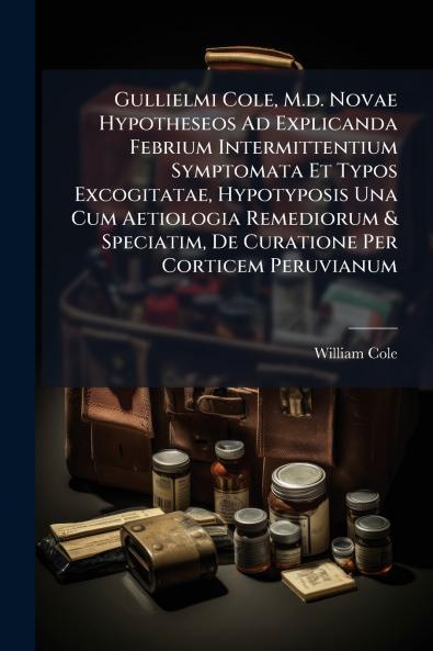 Gullielmi Cole M.d. Novae Hypotheseos Ad Explicanda Febrium Intermittentium Symptomata Et Typos Excogitatae Hypotyposis Una Cum Aetiologia Remediorum & Speciatim De Curatione Per Corticem Peruvianum