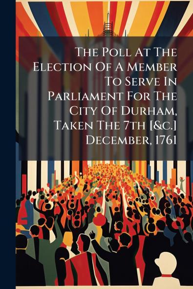 The Poll At The Election Of A Member To Serve In Parliament For The City Of Durham Taken The 7th [&c.] December 1761