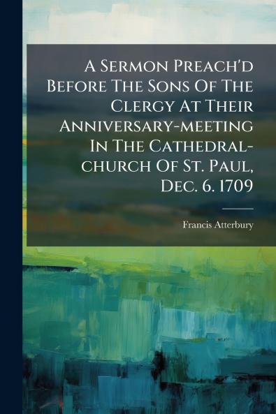 A Sermon Preach'd Before The Sons Of The Clergy At Their Anniversary-meeting In The Cathedral-church Of St. Paul Dec. 6. 1709