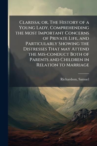 Clarissa; or The History of a Young Lady Comprehending the Most Important Concerns of Private Life and Particularly Showing the Distresses That may Attend the Mis-conduct Both of Parents and Children in Relation to Marriage