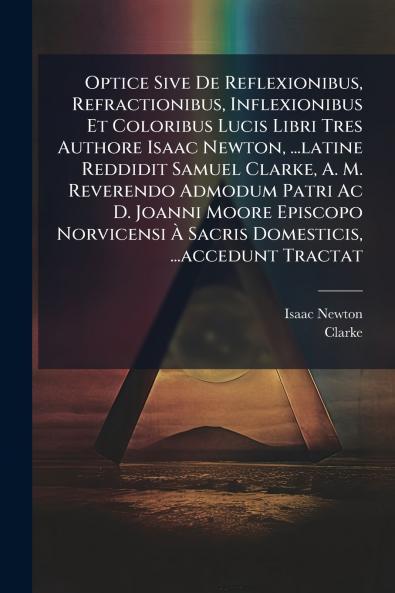 Optice Sive De Reflexionibus Refractionibus Inflexionibus Et Coloribus Lucis Libri Tres Authore Isaac Newton ...latine Reddidit Samuel Clarke A. M. Reverendo Admodum Patri Ac D. Joanni Moore Episcopo Norvicensi À Sacris Domesticis ...accedunt Tractat