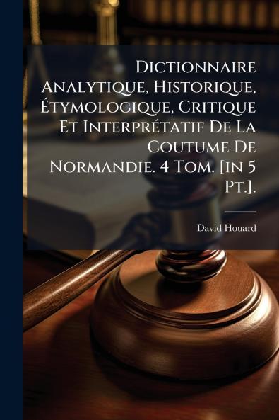 Dictionnaire Analytique Historique Étymologique Critique Et Interprétatif De La Coutume De Normandie. 4 Tom. [in 5 Pt.].