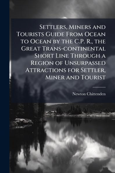 Settlers Miners and Tourists Guide From Ocean to Ocean by the C.P. R. the Great Trans-continental Short Line Through a Region of Unsurpassed Attractions for Settler Miner and Tourist