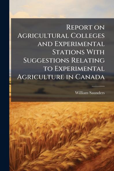 Report on Agricultural Colleges and Experimental Stations With Suggestions Relating to Experimental Agriculture in Canada
