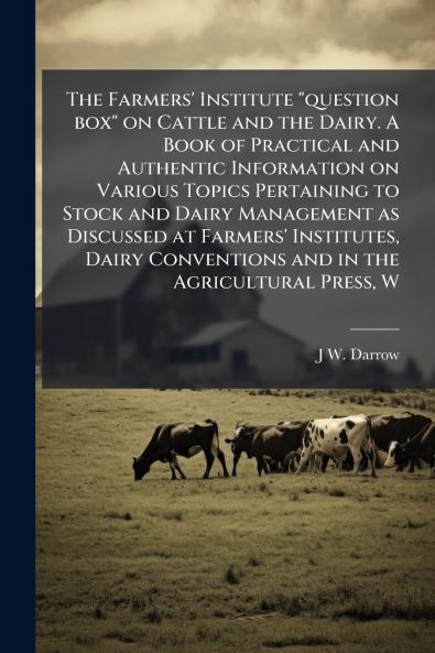 The Farmers' Institute question box on Cattle and the Dairy. A Book of Practical and Authentic Information on Various Topics Pertaining to Stock and Dairy Management as Discussed at Farmers' Institutes Dairy Conventions and in the Agricultural Press W