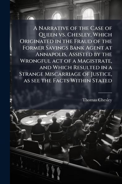 A Narrative of the Case of Queen vs. Chesley Which Originated in the Fraud of the Former Savings Bank Agent at Annapolis Assisted by the Wrongful act of a Magistrate and Which Resulted in a Strange Miscarriage of Justice as see the Facts Within Stated