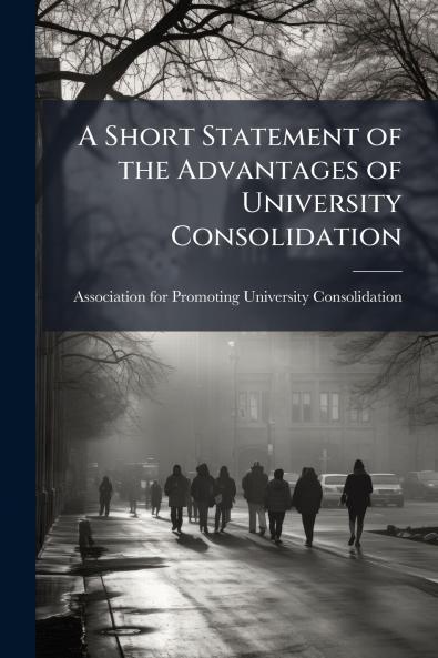 A Short Statement of the Advantages of University Consolidation
