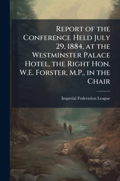 Report of the Conference Held July 29 1884 at the Westminster Palace Hotel the Right Hon. W.E. Forster M.P. in the Chair