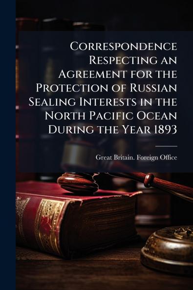Correspondence Respecting an Agreement for the Protection of Russian Sealing Interests in the North Pacific Ocean During the Year 1893