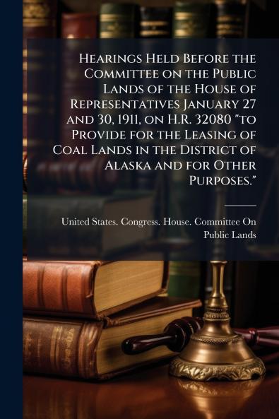 Hearings Held Before the Committee on the Public Lands of the House of Representatives January 27 and 30 1911 on H.R. 32080 to Provide for the Leasing of Coal Lands in the District of Alaska and for Other Purposes.