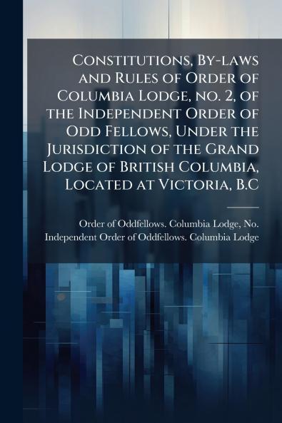 Constitutions By-laws and Rules of Order of Columbia Lodge no. 2 of the Independent Order of Odd Fellows Under the Jurisdiction of the Grand Lodge of British Columbia Located at Victoria B.C