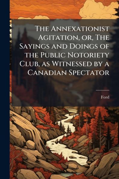 The Annexationist Agitation or The Sayings and Doings of the Public Notoriety Club as Witnessed by a Canadian Spectator