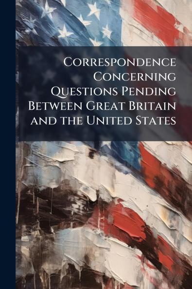 Correspondence Concerning Questions Pending Between Great Britain and the United States