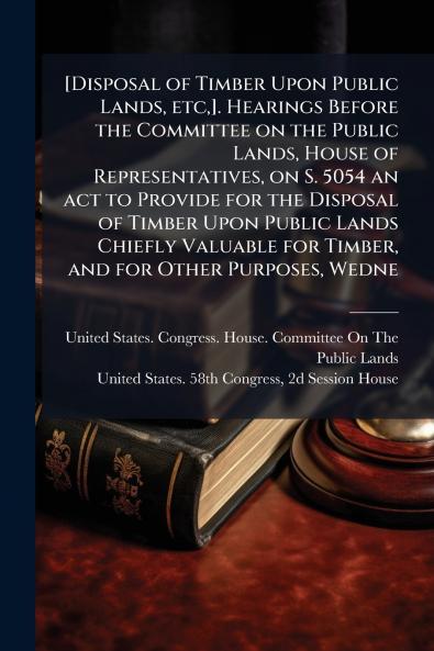 [Disposal of Timber Upon Public Lands etc]. Hearings Before the Committee on the Public Lands House of Representatives on S. 5054 an act to Provide for the Disposal of Timber Upon Public Lands Chiefly Valuable for Timber and for Other Purposes Wedne