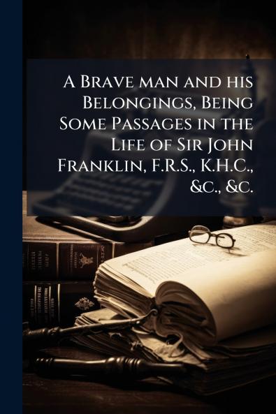 A Brave man and his Belongings Being Some Passages in the Life of Sir John Franklin F.R.S. K.H.C. &c. &c.