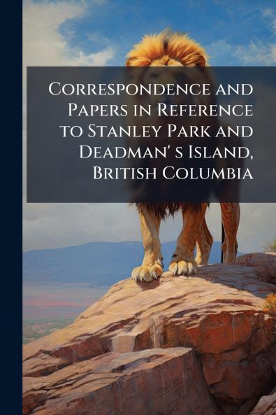 Correspondence and Papers in Reference to Stanley Park and Deadman' s Island British Columbia