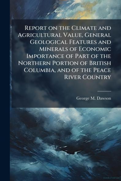 Report on the Climate and Agricultural Value General Geological Features and Minerals of Economic Importance of Part of the Northern Portion of British Columbia and of the Peace River Country