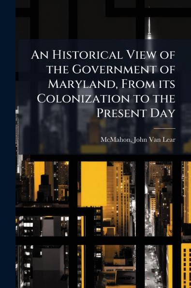 An Historical View of the Government of Maryland From its Colonization to the Present Day