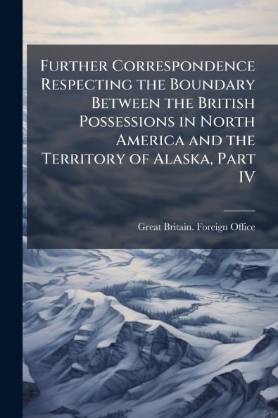 Further Correspondence Respecting the Boundary Between the British Possessions in North America and the Territory of Alaska Part IV