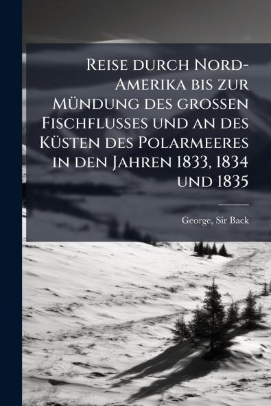 Reise durch Nord-Amerika bis zur Mündung des grossen Fischflusses und an des Küsten des Polarmeeres in den Jahren 1833 1834 und 1835
