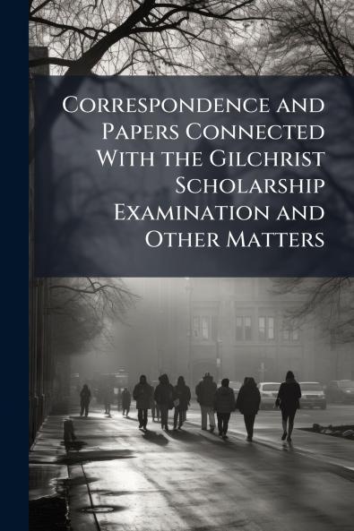 Correspondence and Papers Connected With the Gilchrist Scholarship Examination and Other Matters