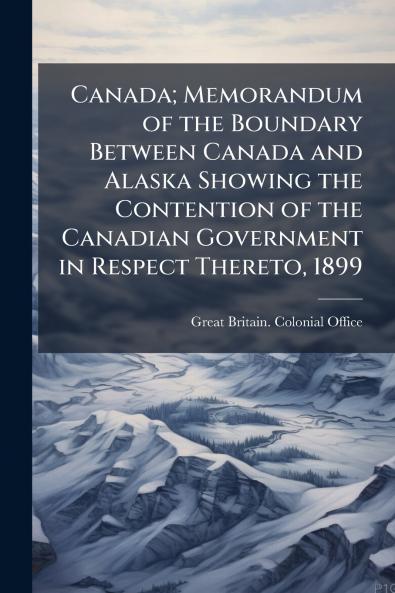 Canada; Memorandum of the Boundary Between Canada and Alaska Showing the Contention of the Canadian Government in Respect Thereto 1899