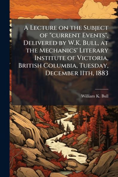 A Lecture on the Subject of current Events Delivered by W.K. Bull at the Mechanics' Literary Institute of Victoria British Columbia Tuesday December 11th 1883