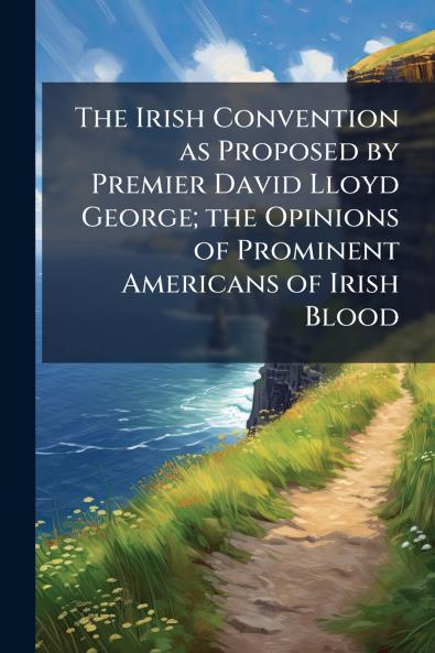 The Irish Convention as Proposed by Premier David Lloyd George; the Opinions of Prominent Americans of Irish Blood