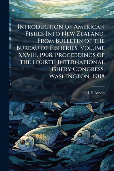 Introduction of American Fishes Into New Zealand. From Bulletin of the Bureau of Fisheries Volume XXVIII 1908. Proceedings of the Fourth International Fishery Congress. Washington 1908