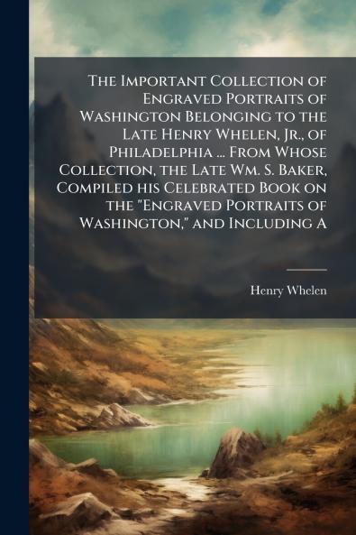 The Important Collection of Engraved Portraits of Washington Belonging to the Late Henry Whelen Jr. of Philadelphia ... From Whose Collection the Late Wm. S. Baker Compiled his Celebrated Book on the Engraved Portraits of Washington and Including A