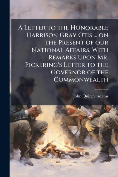 A Letter to the Honorable Harrison Gray Otis ... on the Present of our National Affairs; With Remarks Upon Mr. Pickering's Letter to the Governor of the Commonwealth